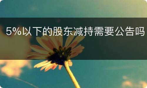 5%以下的股东减持需要公告吗