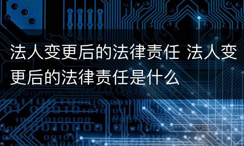 法人变更后的法律责任 法人变更后的法律责任是什么