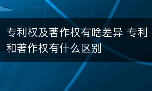 专利权及著作权有啥差异 专利和著作权有什么区别