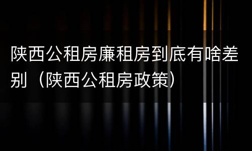 陕西公租房廉租房到底有啥差别（陕西公租房政策）