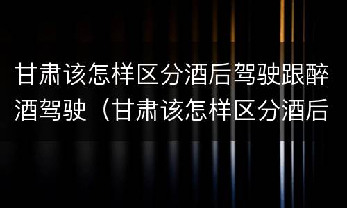 甘肃该怎样区分酒后驾驶跟醉酒驾驶（甘肃该怎样区分酒后驾驶跟醉酒驾驶呢）