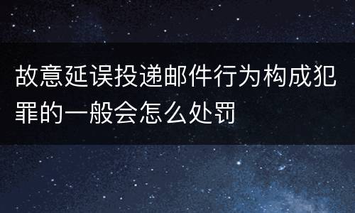 故意延误投递邮件行为构成犯罪的一般会怎么处罚