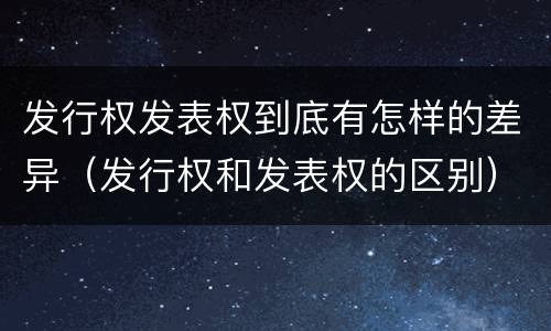 发行权发表权到底有怎样的差异（发行权和发表权的区别）