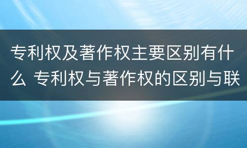 专利权及著作权主要区别有什么 专利权与著作权的区别与联系