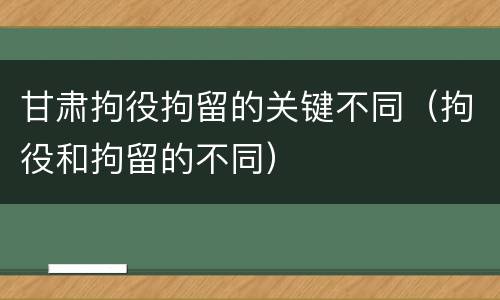 甘肃拘役拘留的关键不同（拘役和拘留的不同）