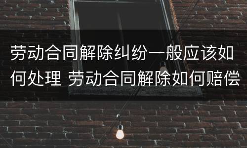 劳动合同解除纠纷一般应该如何处理 劳动合同解除如何赔偿