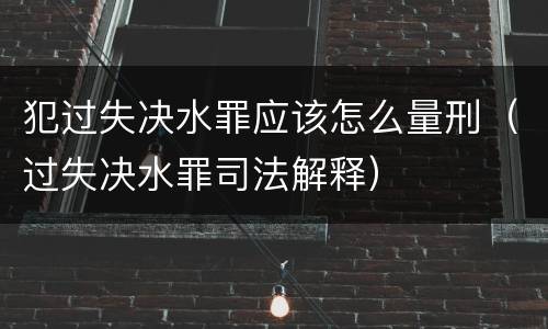 犯过失决水罪应该怎么量刑（过失决水罪司法解释）