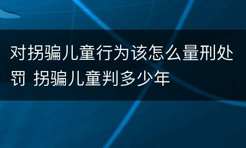 对拐骗儿童行为该怎么量刑处罚 拐骗儿童判多少年