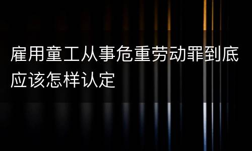 雇用童工从事危重劳动罪到底应该怎样认定