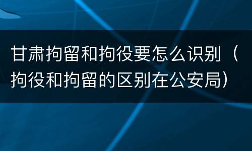 甘肃拘留和拘役要怎么识别（拘役和拘留的区别在公安局）