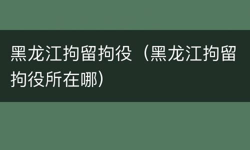 黑龙江拘留拘役（黑龙江拘留拘役所在哪）