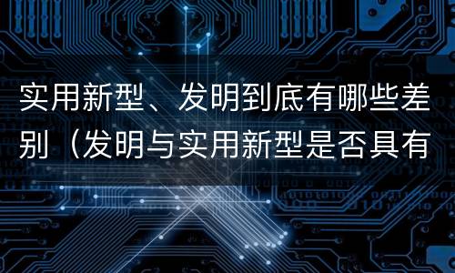 实用新型、发明到底有哪些差别（发明与实用新型是否具有实用性）