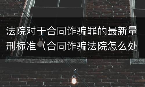 法院对于合同诈骗罪的最新量刑标准（合同诈骗法院怎么处理）