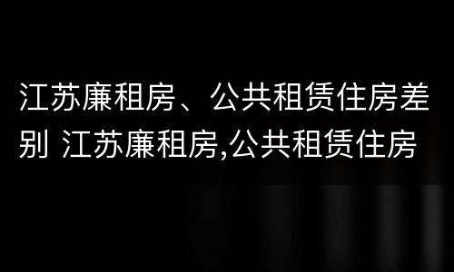 江苏廉租房、公共租赁住房差别 江苏廉租房,公共租赁住房差别大吗