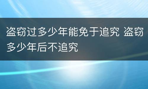 盗窃过多少年能免于追究 盗窃多少年后不追究