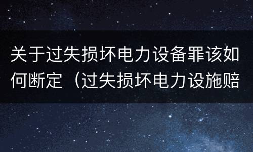 关于过失损坏电力设备罪该如何断定（过失损坏电力设施赔偿标准）