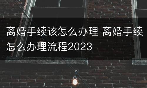 离婚手续该怎么办理 离婚手续怎么办理流程2023