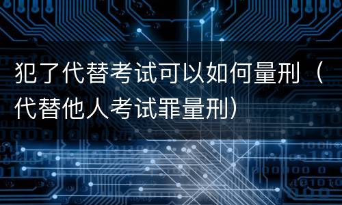 犯了代替考试可以如何量刑(代替他人考试罪量刑)