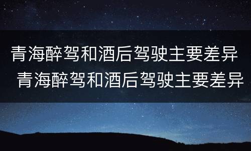 青海醉驾和酒后驾驶主要差异 青海醉驾和酒后驾驶主要差异在于