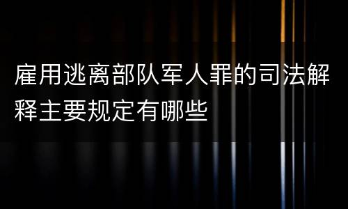 雇用逃离部队军人罪的司法解释主要规定有哪些
