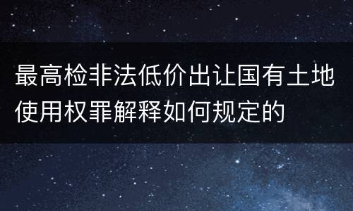 最高检非法低价出让国有土地使用权罪解释如何规定的