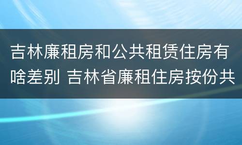 吉林廉租房和公共租赁住房有啥差别 吉林省廉租住房按份共有产权实施管理办法