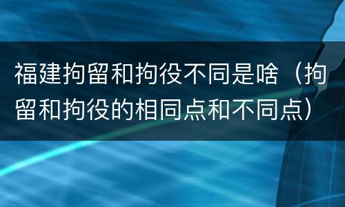 福建拘留和拘役不同是啥（拘留和拘役的相同点和不同点）
