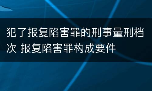 犯了报复陷害罪的刑事量刑档次 报复陷害罪构成要件