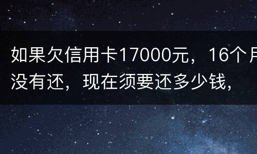 如果欠信用卡17000元，16个月没有还，现在须要还多少钱，