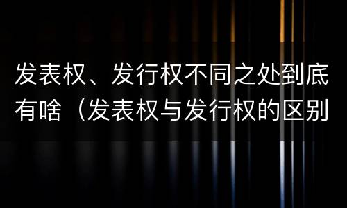 发表权、发行权不同之处到底有啥（发表权与发行权的区别）