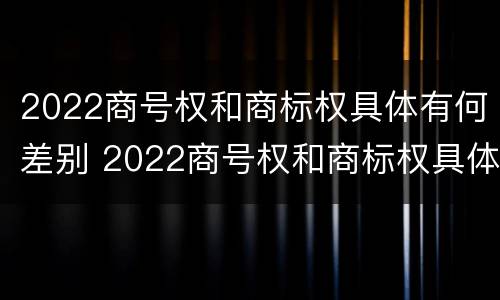 2022商号权和商标权具体有何差别 2022商号权和商标权具体有何差别呢