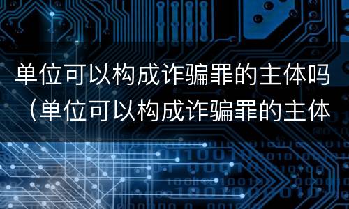 单位可以构成诈骗罪的主体吗（单位可以构成诈骗罪的主体吗对吗）
