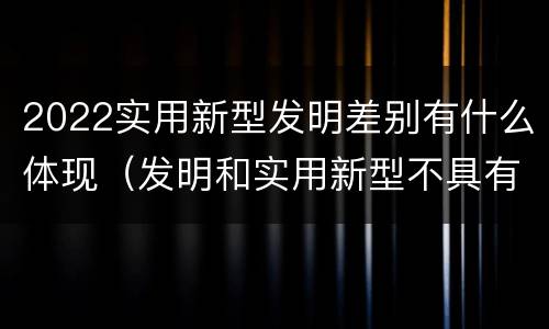 2022实用新型发明差别有什么体现（发明和实用新型不具有什么特性）