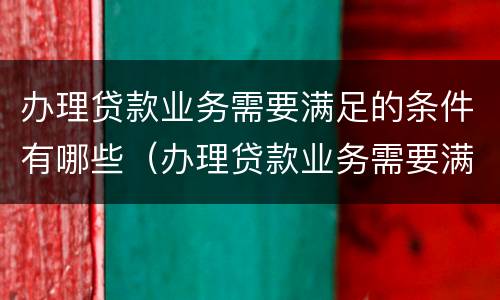 办理贷款业务需要满足的条件有哪些（办理贷款业务需要满足的条件有哪些要求）
