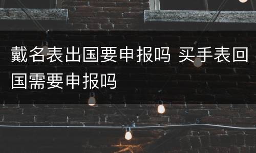戴名表出国要申报吗 买手表回国需要申报吗