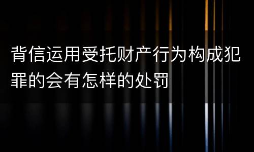 背信运用受托财产行为构成犯罪的会有怎样的处罚