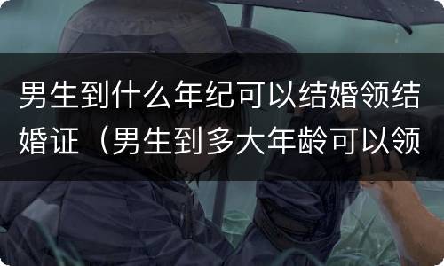 男生到什么年纪可以结婚领结婚证（男生到多大年龄可以领结婚登记证）