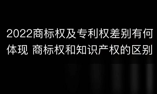 2022商标权及专利权差别有何体现 商标权和知识产权的区别