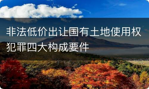 非法低价出让国有土地使用权犯罪四大构成要件