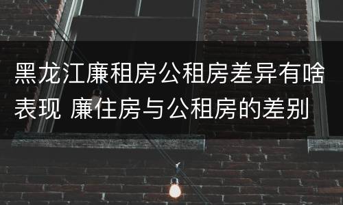 黑龙江廉租房公租房差异有啥表现 廉住房与公租房的差别