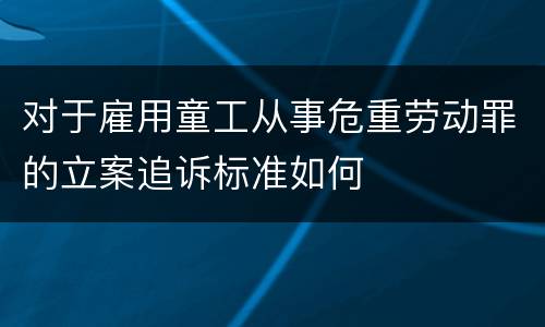 对于雇用童工从事危重劳动罪的立案追诉标准如何