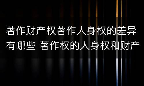 著作财产权著作人身权的差异有哪些 著作权的人身权和财产权的区别