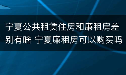 宁夏公共租赁住房和廉租房差别有啥 宁夏廉租房可以购买吗