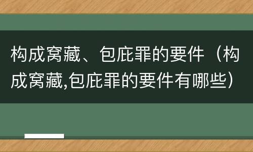 构成窝藏、包庇罪的要件（构成窝藏,包庇罪的要件有哪些）