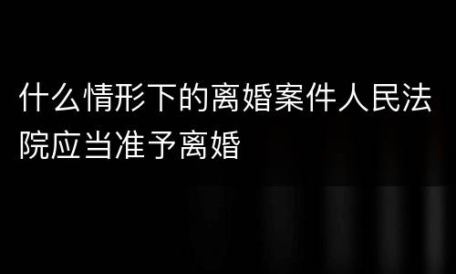 什么情形下的离婚案件人民法院应当准予离婚