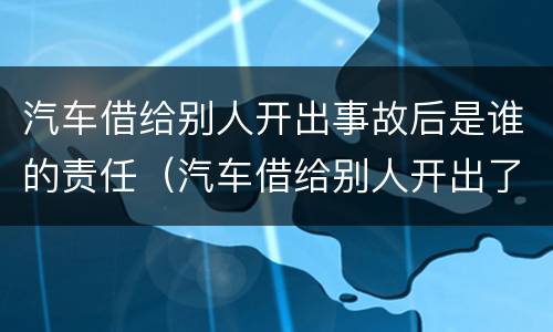 汽车借给别人开出事故后是谁的责任（汽车借给别人开出了事故车主负责吗）