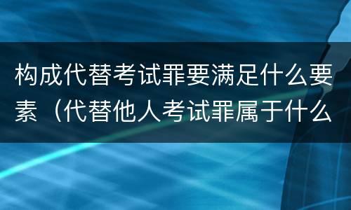 构成代替考试罪要满足什么要素（代替他人考试罪属于什么类犯罪）