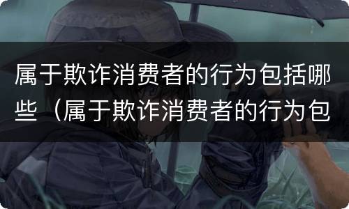 属于欺诈消费者的行为包括哪些（属于欺诈消费者的行为包括哪些类型）