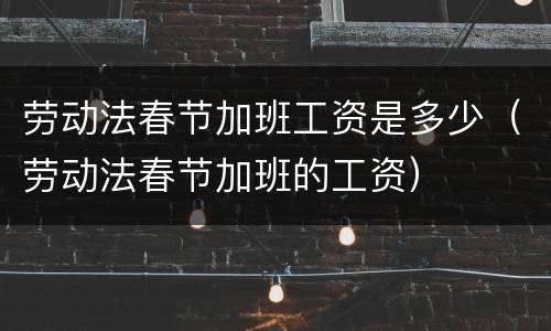 劳动法春节加班工资是多少（劳动法春节加班的工资）