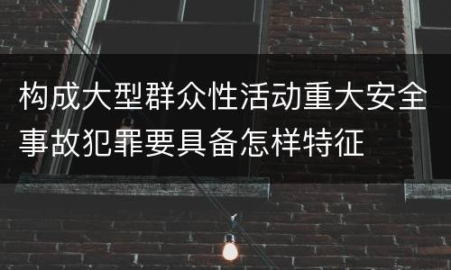 构成大型群众性活动重大安全事故犯罪要具备怎样特征